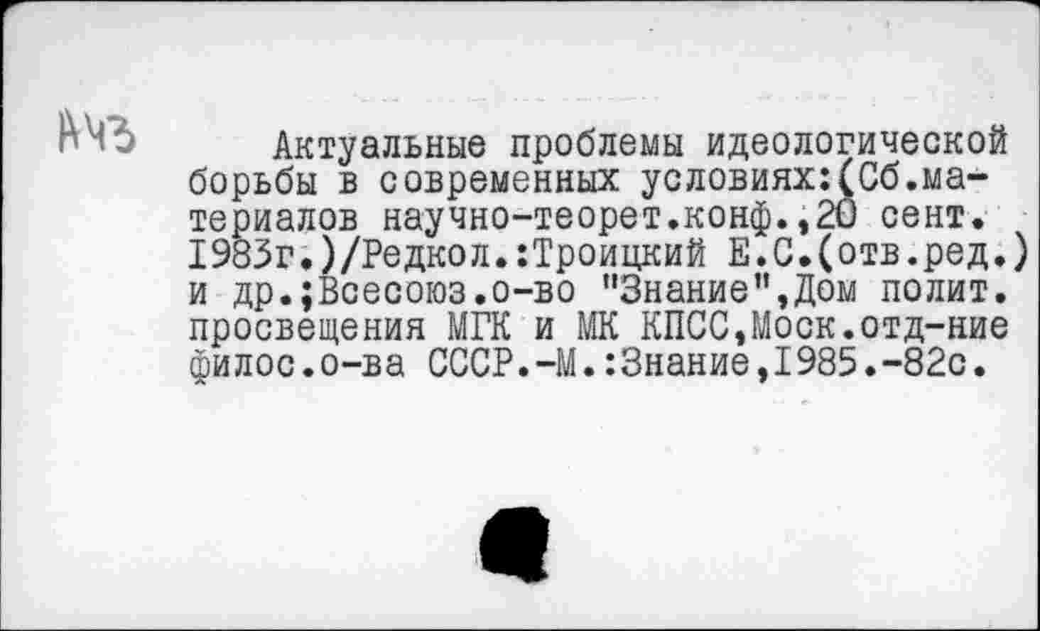 ﻿Актуальные проблемы идеологической борьбы в современных условиях:(Сб.материалов научно-теорет.конф.,20 сент. 1983г.)/Редкол.:Троицкий Е.С.(отв.ред.) и др.;Всесоюз.о-во "Знание”,Дом полит, просвещения МГК и МК КПСС,Моск.отд-ние филос.о-ва СССР.-М.:3нание,1985.-82с.